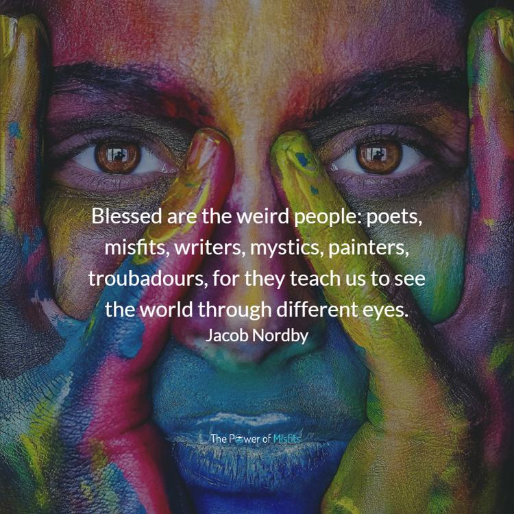 Blessed are the weird people: poets, misfits, writers, mystics, painters, troubadours, for they teach us to see the world through different eyes.