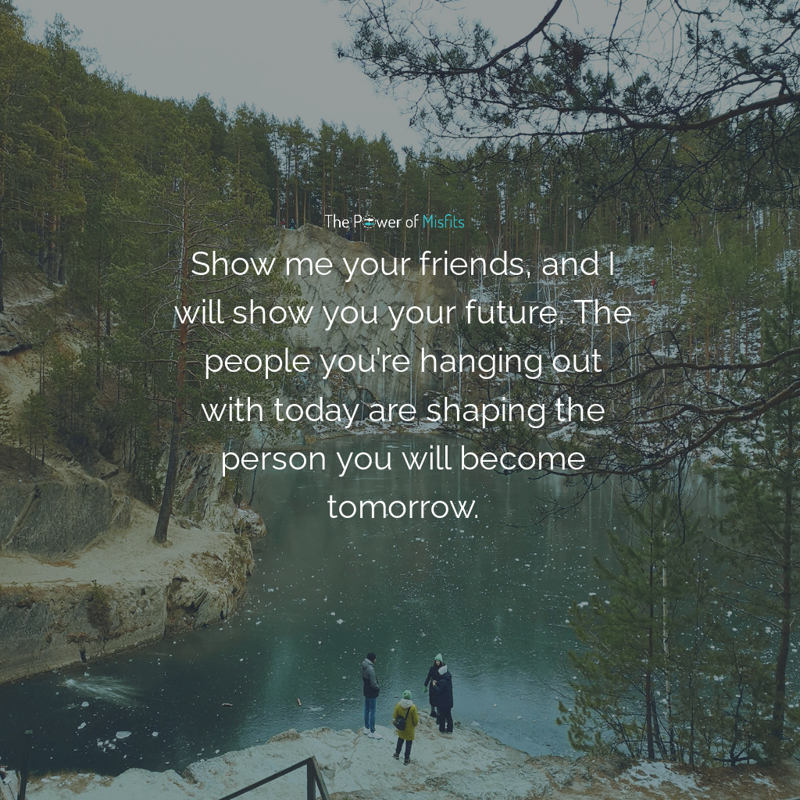 Show me your friends, and I will show you your future. The people you’re hanging out with today are shaping the person you will become tomorrow
