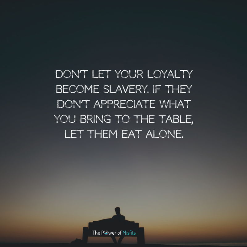 Don’t let your loyalty become slavery. If they don’t appreciate what you bring to the table, let them eat alone.