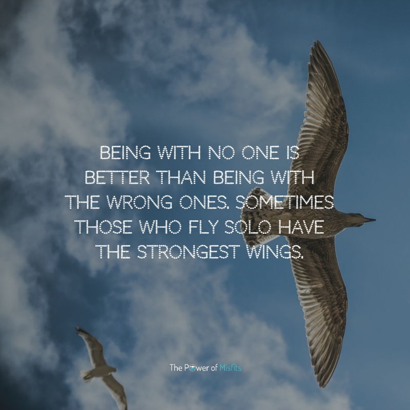 Being with no one is better than being with the wrong ones. Sometimes those who fly solo have the strongest wings.