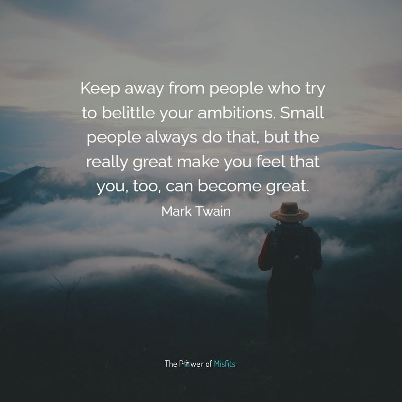 Keep away from people who try to belittle your ambitions. Small people always do that, but the really great make you feel that you, too, can become great.