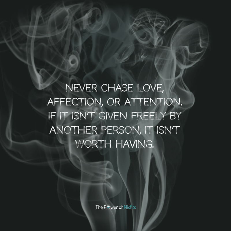 Never chase love, affection, or attention. If it isn’t given freely by another person, it isn’t worth having.