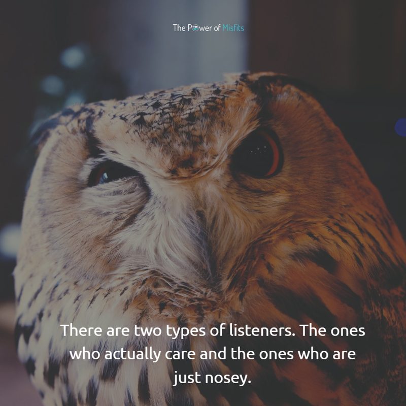 There are two types of listeners. The ones who actually care and the ones who are just nosey