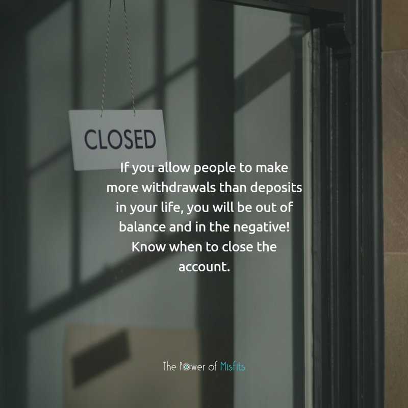 If you allow people to make more withdrawals than deposits in your life, you will be out of balance and in the negative! Know when to close the account