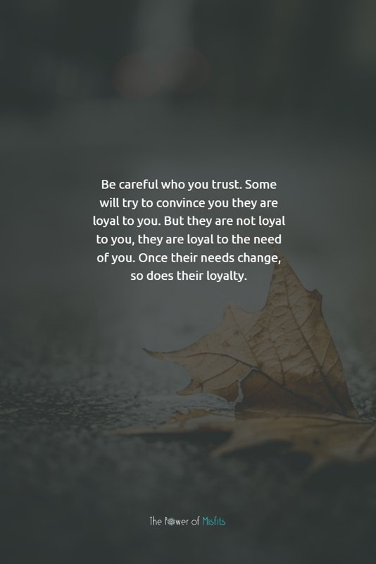 Be careful who you trust. Some will try to convince you they are loyal to you. But they are not loyal to you, they are loyal to the need of you. Once their needs change, so does their loyalty.